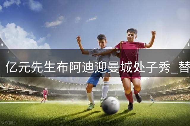 亿元先生布阿迪迎曼城处子秀 替补登场上演首秀